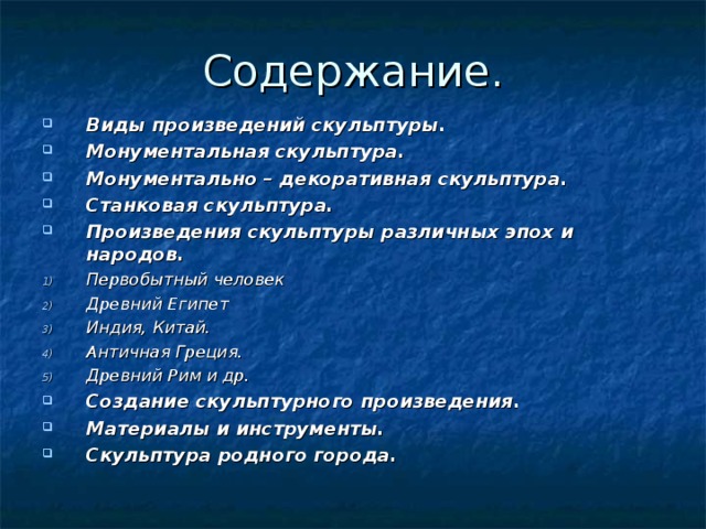 Содержание. Виды произведений скульптуры. Монументальная скульптура. Монументально – декоративная скульптура. Станковая скульптура. Произведения скульптуры различных эпох и народов. Первобытный человек Древний Египет Индия, Китай. Античная Греция. Древний Рим и др. Создание скульптурного произведения. Материалы и инструменты. Скульптура родного города.