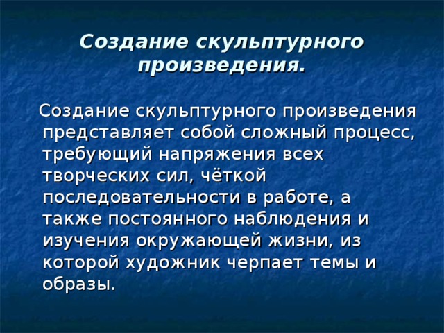 Создание скульптурного произведения.  Создание скульптурного произведения представляет собой сложный процесс, требующий напряжения всех творческих сил, чёткой последовательности в работе, а также постоянного наблюдения и изучения окружающей жизни, из которой художник черпает темы и образы.