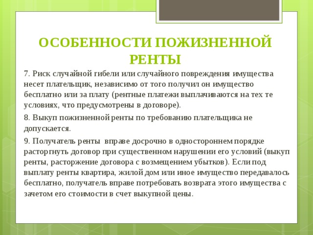 ОСОБЕННОСТИ ПОЖИЗНЕННОЙ РЕНТЫ 7. Риск случайной гибели или случайного повреждения имущества несет плательщик, независимо от того получил он имущество бесплатно или за плату (рентные платежи выплачиваются на тех те условиях, что предусмотрены в договоре). 8. Выкуп пожизненной ренты по требованию плательщика не допускается. 9. Получатель ренты вправе досрочно в одностороннем порядке расторгнуть договор при существенном нарушении его условий (выкуп ренты, расторжение договора с возмещением убытков). Если под выплату ренты квартира, жилой дом или иное имущество передавалось бесплатно, получатель вправе потребовать возврата этого имущества с зачетом его стоимости в счет выкупной цены.