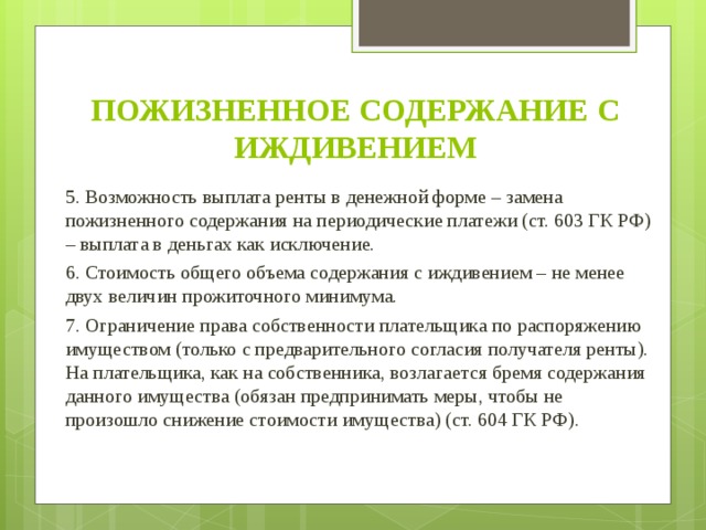 ПОЖИЗНЕННОЕ СОДЕРЖАНИЕ С ИЖДИВЕНИЕМ 5. Возможность выплата ренты в денежной форме – замена пожизненного содержания на периодические платежи (ст. 603 ГК РФ) – выплата в деньгах как исключение. 6. Стоимость общего объема содержания с иждивением – не менее двух величин прожиточного минимума. 7. Ограничение права собственности плательщика по распоряжению имуществом (только с предварительного согласия получателя ренты). На плательщика, как на собственника, возлагается бремя содержания данного имущества (обязан предпринимать меры, чтобы не произошло снижение стоимости имущества) (ст. 604 ГК РФ).