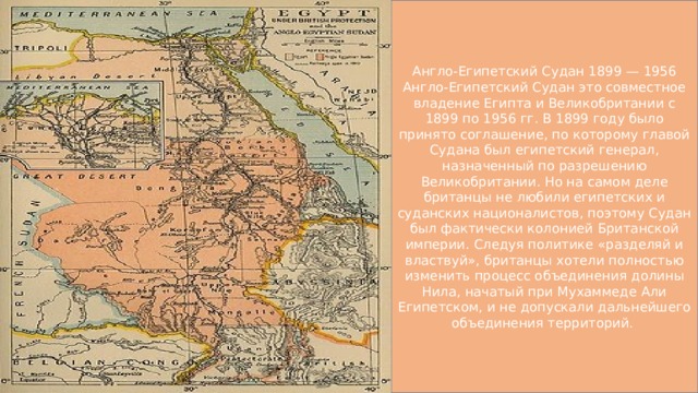 Англо-Египетский Судан 1899 — 1956 Англо-Египетский Судан это совместное владение Египта и Великобритании с 1899 по 1956 гг. В 1899 году было принято соглашение, по которому главой Судана был египетский генерал, назначенный по разрешению Великобритании. Но на самом деле британцы не любили египетских и суданских националистов, поэтому Судан был фактически колонией Британской империи. Следуя политике «разделяй и властвуй», британцы хотели полностью изменить процесс объединения долины Нила, начатый при Мухаммеде Али Египетском, и не допускали дальнейшего объединения территорий. 