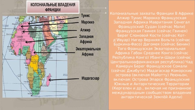 Колониальные захваты Франции В Африке Алжир Тунис Марокко Французская Западная Африка Мавритания Сенегал Французский Судан (сейчас Мали) Французская Гвинея (сейчас Гвинея) Берег Слоновой Кости (сейчас Кот-д’Ивуар) Нигер Верхняя Вольта (сейчас Буркина-Фасо) Дагомея (сейчас Бенин) Того Французская Экваториальная Африка Габон Среднее Конго (сейчас Республика Конго) Убанги-Шари (сейчас Центральноафриканская республика) Чад Камерун Берег Французское Сомали (сейчас Джибути) Мадагаскар Коморские острова (включая Майотту) Реюньон, включая: Острова Эпарсе Французские Южные и Антарктические Территории (Кергелен и др., включая не признанное международным сообществом владение антарктической Землёй Адели)