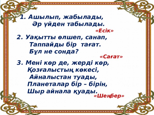 Ашылып, жабылады,  Әр үйден табылады.     «Есік» Уақытты өлшеп, санап,  Таппайды бір тағат.  Бұл не сонда? «Сағат» Мені көр де, жерді көр,