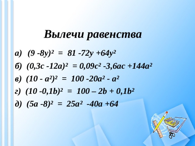 Вылечи равенства а)  (9 -8 y )² = 81 -72y +64y² б) (0,3c -12a)²  =  0,09c² -3,6ac +144a² в) ( 10 - a ²)² = 100 -20a² - a ² г) ( 10 -0 , 1b)²  =  100 – 2b + 0 , 1b² д) ( 5a -8 )² = 25a ² -40a + 64