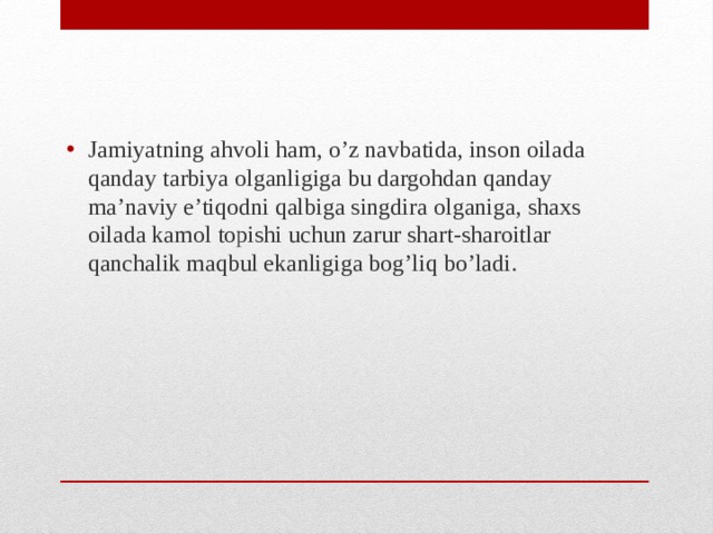 Jamiyatning ahvoli ham, o’z navbatida, inson oilada qanday tarbiya olganligiga bu dargohdan qanday ma’naviy e’tiqodni qalbiga singdira olganiga, shaxs oilada kamol topishi uchun zarur shart-sharoitlar qanchalik maqbul ekanligiga bog’liq bo’ladi.