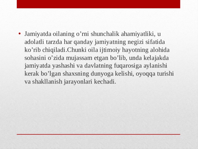 Jamiyatda oilaning o’rni shunchalik ahamiyatliki, u adolatli tarzda har qanday jamiyatning negizi sifatida ko’rib chiqiladi.Chunki oila ijtimoiy hayotning alohida sohasini o’zida mujassam etgan bo’lib, unda kelajakda jamiyatda yashashi va davlatning fuqarosiga aylanishi kerak bo’lgan shaxsning dunyoga kelishi, oyoqqa turishi va shakllanish jarayonlari kechadi.