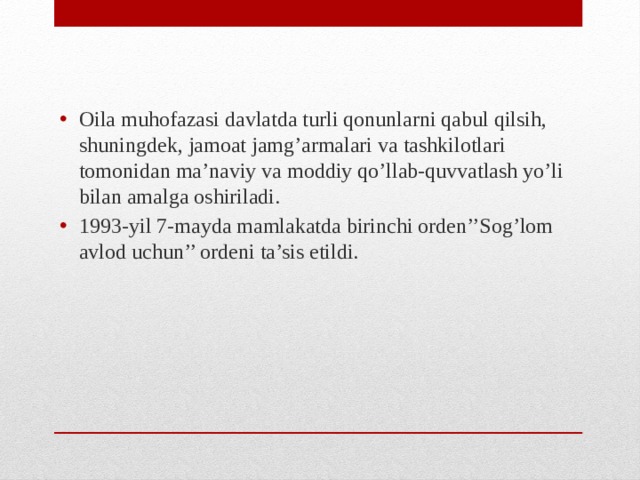 Oila muhofazasi davlatda turli qonunlarni qabul qilsih, shuningdek, jamoat jamg’armalari va tashkilotlari tomonidan ma’naviy va moddiy qo’llab-quvvatlash yo’li bilan amalga oshiriladi. 1993-yil 7-mayda mamlakatda birinchi orden’’Sog’lom avlod uchun’’ ordeni ta’sis etildi.