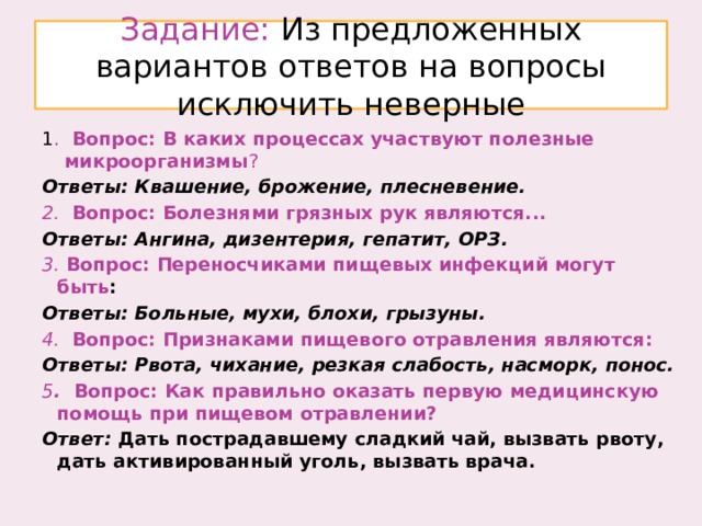 Задание: Из предложенных вариантов ответов на вопросы исключить неверные 1 . Вопрос: В каких процессах участвуют полезные микроорганизмы ? Ответы: Квашение, брожение, плесневение. 2. Вопрос: Болезнями грязных рук являются... Ответы: Ангина, дизентерия, гепатит, ОРЗ. 3. Вопрос: Переносчиками пищевых инфекций могут быть : Ответы: Больные, мухи, блохи, грызуны. 4. Вопрос: Признаками пищевого отравления являются: Ответы: Рвота, чихание, резкая слабость, насморк, понос. 5 . Вопрос: Как правильно оказать первую медицинскую помощь при пищевом отравлении? Ответ: Дать пострадавшему сладкий чай, вызвать рвоту, дать активированный уголь, вызвать врача.