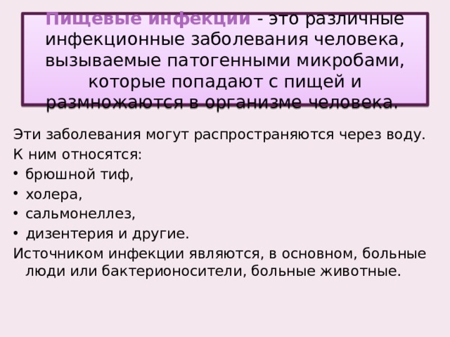 Пищевые инфекции - это различные инфекционные заболевания человека, вызываемые патогенными микробами, которые попадают с пищей и размножаются в организме человека. Эти заболевания могут распространяются через воду. К ним относятся: брюшной тиф, холера, сальмонеллез, дизентерия и другие. Источником инфекции являются, в основном, больные люди или бактерионосители, больные животные.