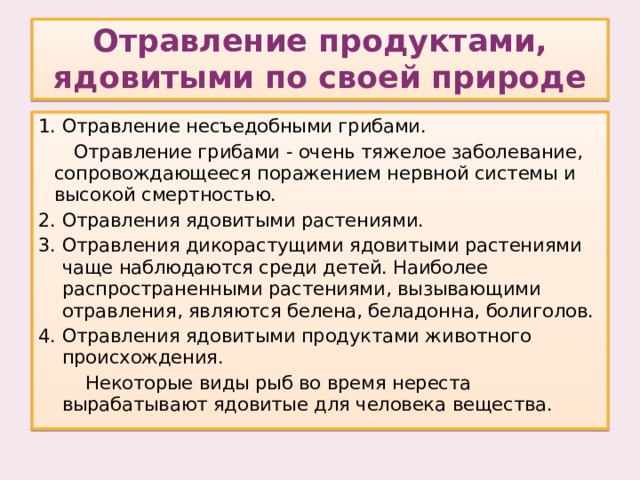 Отравление продуктами, ядовитыми по своей природе Отравление несъедобными грибами.  Отравление грибами - очень тяжелое заболевание, сопровождающееся поражением нервной системы и высокой смертностью. Отравления ядовитыми растениями. Отравления дикорастущими ядовитыми растениями чаще наблюдаются среди детей. Наиболее распространенными растениями, вызывающими отравления, являются белена, беладонна, болиголов. Отравления ядовитыми продуктами животного происхождения.  Некоторые виды рыб во время нереста вырабатывают ядовитые для человека вещества.