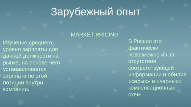 Зарубежный опыт MARKET PRICING В России это фактически невозможно из-за отсутствия соответствующей информации и обилия «серых» и «черных» компенсационных схем Изучение среднего уровня зарплаты для данной должности на рынке, на основе чего устанавливается зарплата по этой позиции внутри компании.