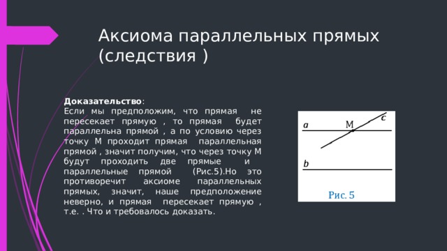 Аксиома параллельных прямых (следствия ) Доказательство : Если мы предположим, что прямая не пересекает прямую , то прямая будет параллельна прямой , а по условию через точку М проходит прямая параллельная прямой , значит получим, что через точку М будут проходить две прямые и параллельные прямой (Рис.5).Но это противоречит аксиоме параллельных прямых, значит, наше предположение неверно, и прямая пересекает прямую , т.е. . Что и требовалось доказать.