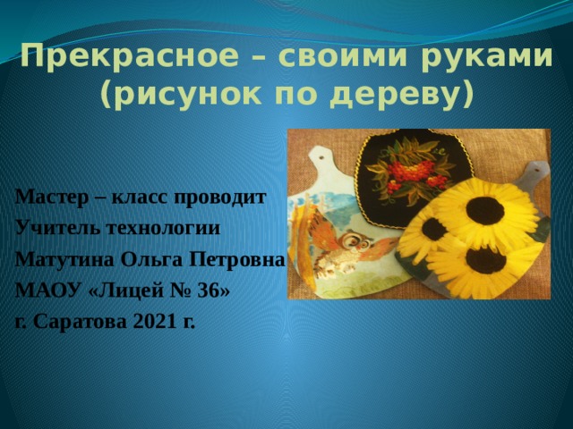 Прекрасное – своими руками (рисунок по дереву) Мастер – класс проводит Учитель технологии Матутина Ольга Петровна МАОУ «Лицей № 36» г. Саратова 2021 г.