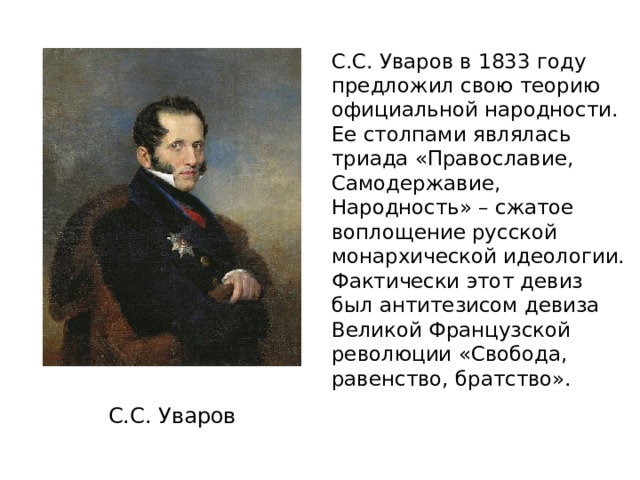 С.С. Уваров в 1833 году предложил свою теорию официальной народности. Ее столпами являлась триада «Православие, Самодержавие, Народность» – сжатое воплощение русской монархической идеологии. Фактически этот девиз был антитезисом девиза Великой Французской революции «Свобода, равенство, братство». С.С. Уваров