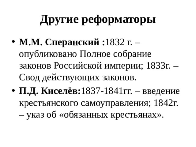 Другие реформаторы М.М. Сперанский : 1832 г. – опубликовано Полное собрание законов Российской империи; 1833г. – Свод действующих законов. П.Д. Киселёв: 1837-1841гг. – введение крестьянского самоуправления; 1842г. – указ об «обязанных крестьянах».