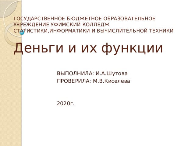 ГОСУДАРСТВЕННОЕ БЮДЖЕТНОЕ ОБРАЗОВАТЕЛЬНОЕ УЧРЕЖДЕНИЕ УФИМСКИЙ КОЛЛЕДЖ СТАТИСТИКИ,ИНФОРМАТИКИ И ВЫЧИСЛИТЕЛЬНОЙ ТЕХНИКИ    Деньги и их функции ВЫПОЛНИЛА: И.А.Шутова ПРОВЕРИЛА: М.В.Киселева 2020г.