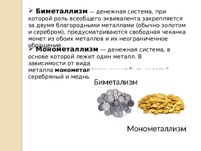 Биметаллизм  — денежная система, при которой роль всеобщего эквивалента закрепляется за двумя благородными металлами (обычно золотом и серебром), предусматриваются свободная чеканка монет из обоих металлов и их неограниченное обращение.  Монометаллизм — денежная система, в основе которой лежит один металл. В зависимости от вида металла  монометаллизм  может быть золотой, серебряный и медный.