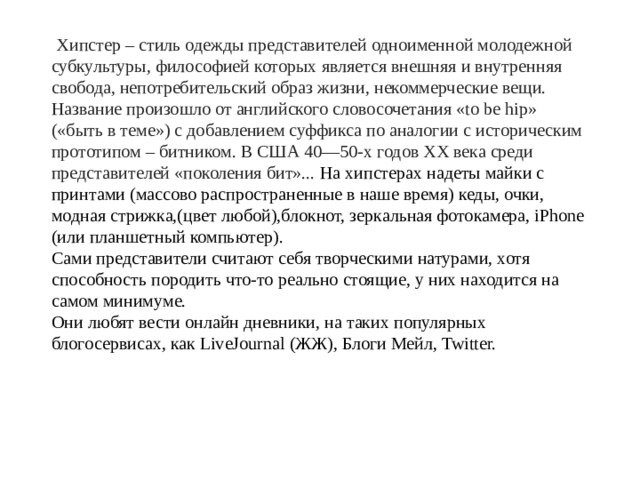 Хипстер – стиль одежды представителей одноименной молодежной субкультуры, философией которых является внешняя и внутренняя свобода, непотребительский образ жизни, некоммерческие вещи. Название произошло от английского словосочетания «to be hip» («быть в теме») с добавлением суффикса по аналогии с историческим прототипом – битником. В США 40—50-х годов XX века среди представителей «поколения бит»... На хипстерах надеты майки с принтами (массово распространенные в наше время) кеды, очки, модная стрижка,(цвет любой),блокнот, зеркальная фотокамера, iPhone (или планшетный компьютер). Сами представители считают себя творческими натурами, хотя способность породить что-то реально стоящие, у них находится на самом минимуме. Они любят вести онлайн дневники, на таких популярных блогосервисах, как LiveJournal (ЖЖ), Блоги Мейл, Twitter.