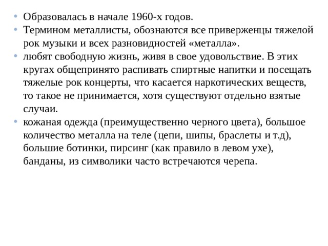 Образовалась в начале 1960-х годов. Термином металлисты, обознаются все приверженцы тяжелой рок музыки и всех разновидностей «металла». любят свободную жизнь, живя в свое удовольствие. В этих кругах общепринято распивать спиртные напитки и посещать тяжелые рок концерты, что касается наркотических веществ, то такое не принимается, хотя существуют отдельно взятые случаи. кожаная одежда (преимущественно черного цвета), большое количество металла на теле (цепи, шипы, браслеты и т.д), большие ботинки, пирсинг (как правило в левом ухе), банданы, из символики часто встречаются черепа.