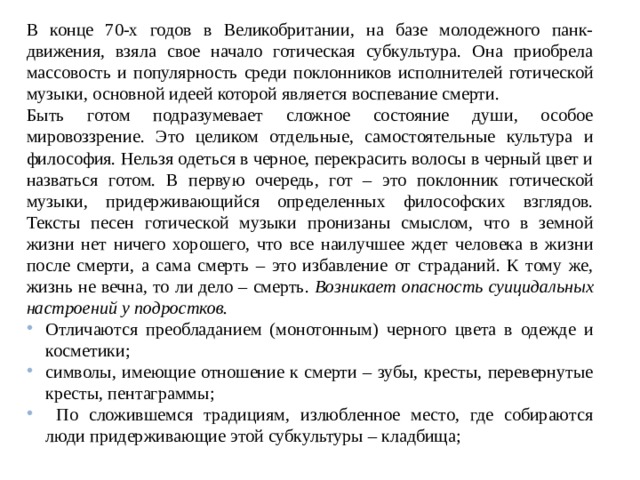 В конце 70-х годов в Великобритании, на базе молодежного панк-движения, взяла свое начало готическая субкультура. Она приобрела массовость и популярность среди поклонников исполнителей готической музыки, основной идеей которой является воспевание смерти. Быть готом подразумевает сложное состояние души, особое мировоззрение. Это целиком отдельные, самостоятельные культура и философия. Нельзя одеться в черное, перекрасить волосы в черный цвет и назваться готом. В первую очередь, гот – это поклонник готической музыки, придерживающийся определенных философских взглядов. Тексты песен готической музыки пронизаны смыслом, что в земной жизни нет ничего хорошего, что все наилучшее ждет человека в жизни после смерти, а сама смерть – это избавление от страданий. К тому же, жизнь не вечна, то ли дело – смерть. Возникает опасность суицидальных настроений у подростков.