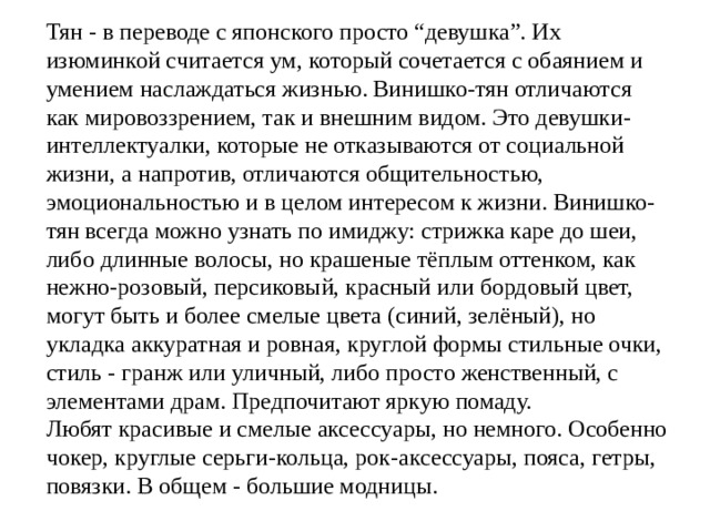 Тян - в переводе с японского просто “девушка”. Их изюминкой считается ум, который сочетается с обаянием и умением наслаждаться жизнью. Винишко-тян отличаются как мировоззрением, так и внешним видом. Это девушки-интеллектуалки, которые не отказываются от социальной жизни, а напротив, отличаются общительностью, эмоциональностью и в целом интересом к жизни. Винишко-тян всегда можно узнать по имиджу: стрижка каре до шеи, либо длинные волосы, но крашеные тёплым оттенком, как нежно-розовый, персиковый, красный или бордовый цвет, могут быть и более смелые цвета (синий, зелёный), но укладка аккуратная и ровная, круглой формы стильные очки, стиль - гранж или уличный, либо просто женственный, с элементами драм. Предпочитают яркую помаду. Любят красивые и смелые аксессуары, но немного. Особенно чокер, круглые серьги-кольца, рок-аксессуары, пояса, гетры, повязки. В общем - большие модницы.