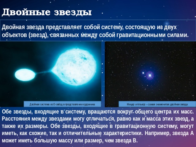 Двойные звезды Двойная звезда представляет собой систему, состоящую из двух объектов (звезд), связанных между собой гравитационными силами . Двойная система из О-звёзд в представлении художника Мицар и Алькор – самая знаменитая двойная звезда Обе звезды, входящие в систему, вращаются вокруг общего центра их масс. Расстояния между звездами могу отличаться, равно как и масса этих звезд, а также их размеры. Обе звезды, входящие в гравитационную систему, могут иметь, как схожие, так и отличительные характеристики. Например, звезда А может иметь большую массу или размер, чем звезда В.