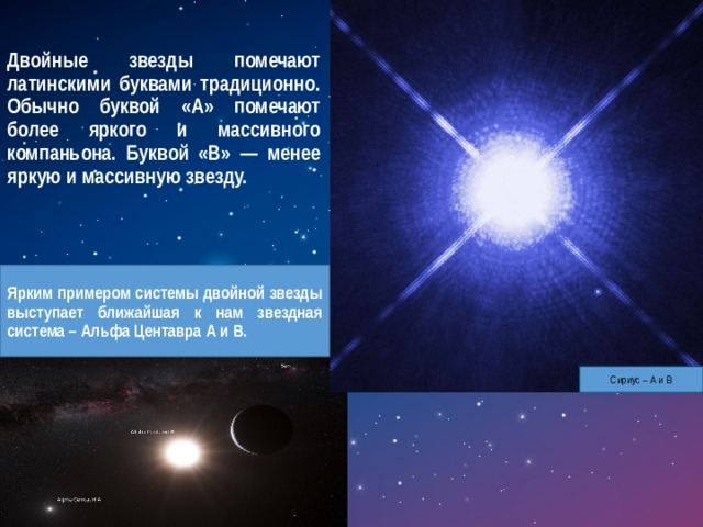 Двойные звезды помечают латинскими буквами традиционно. Обычно буквой «А» помечают более яркого и массивного компаньона. Буквой «В» — менее яркую и массивную звезду. Ярким примером системы двойной звезды выступает ближайшая к нам звездная система – Альфа Центавра А и В. Сириус – А и В