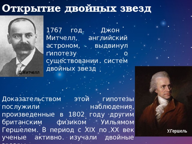 Открытие двойных звезд 1767 год. Джон Митчелл, английский астроном, выдвинул гипотезу о существовании систем двойных звезд Д.Митчелл Доказательством этой гипотезы послужили наблюдения, произведенные в 1802 году другим британским физиком Уильямом Гершелем. В период с XIX по XX век ученые активно изучали двойные звезды. У.Гершель