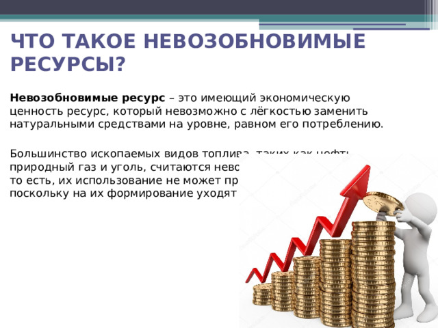 Что такое невозобновимые ресурсы? Невозобновимые ресурс – это имеющий экономическую ценность ресурс, который невозможно с лёгкостью заменить натуральными средствами на уровне, равном его потреблению. Большинство ископаемых видов топлива, таких как нефть, природный газ и уголь, считаются невозобновимыми ресурсами, то есть, их использование не может продолжаться бесконечно, поскольку на их формирование уходят миллиарды лет.