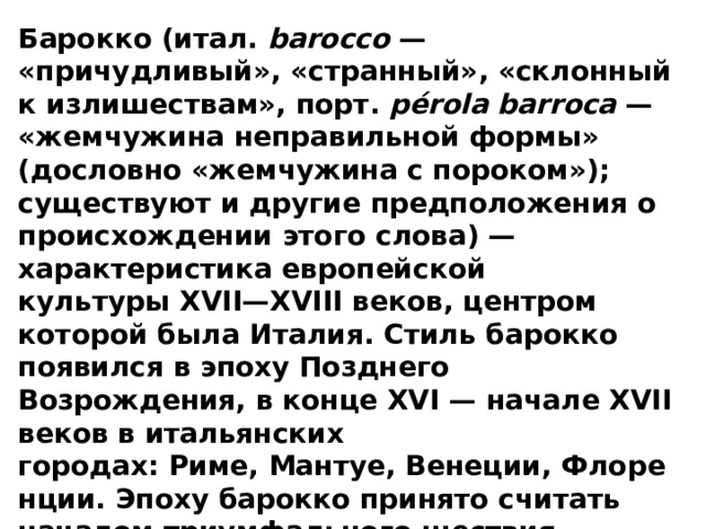 Барокко (итал.  barocco  — «причудливый», «странный», «склонный к излишествам», порт.  pérola barroca  — «жемчужина неправильной формы» (дословно «жемчужина с пороком»); существуют и другие предположения о происхождении этого слова) — характеристика европейской культуры XVII—XVIII веков, центром которой была Италия. Стиль барокко появился в эпоху Позднего Возрождения, в конце XVI — начале XVII веков в итальянских городах: Риме, Мантуе, Венеции, Флоренции. Эпоху барокко принято считать началом триумфального шествия «западной цивилизации». Барокко противостояло классицизму и рационализму .