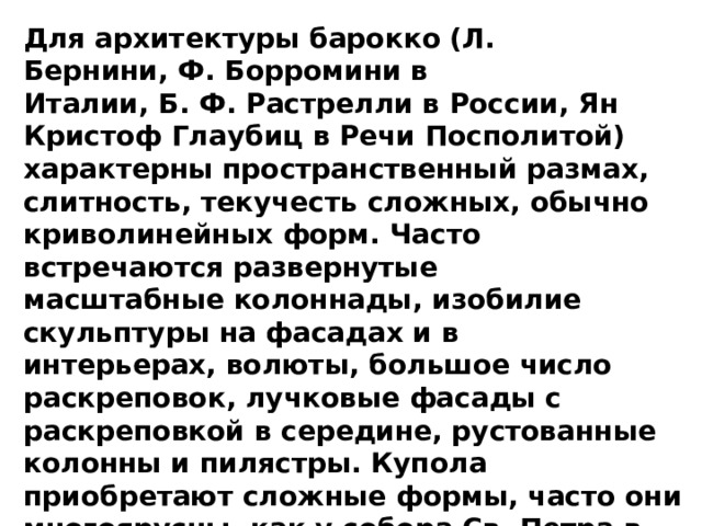 Для архитектуры барокко (Л. Бернини, Ф. Борромини в Италии, Б. Ф. Растрелли в России, Ян Кристоф Глаубиц в Речи Посполитой) характерны пространственный размах, слитность, текучесть сложных, обычно криволинейных форм. Часто встречаются развернутые масштабные колоннады, изобилие скульптуры на фасадах и в интерьерах, волюты, большое число раскреповок, лучковые фасады с раскреповкой в середине, рустованные колонны и пилястры. Купола приобретают сложные формы, часто они многоярусны, как у собора Св. Петра в Риме. Характерные детали барокко — теламон (атлант), кариатида, маскарон.