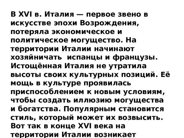 В XVI в. Италия — первое звено в искусстве эпохи Возрождения, потеряла экономическое и политическое могущество. На территории Италии начинают хозяйничать  испанцы и французы. Истощённая Италия не утратила высоты своих культурных позиций. Её мощь в культуре проявилась приспособлением к новым условиям, чтобы создать иллюзию могущества и богатства. Популярным становится стиль, который может их возвысить. Вот так в конце XVI века на территории Италии возникает барокко.