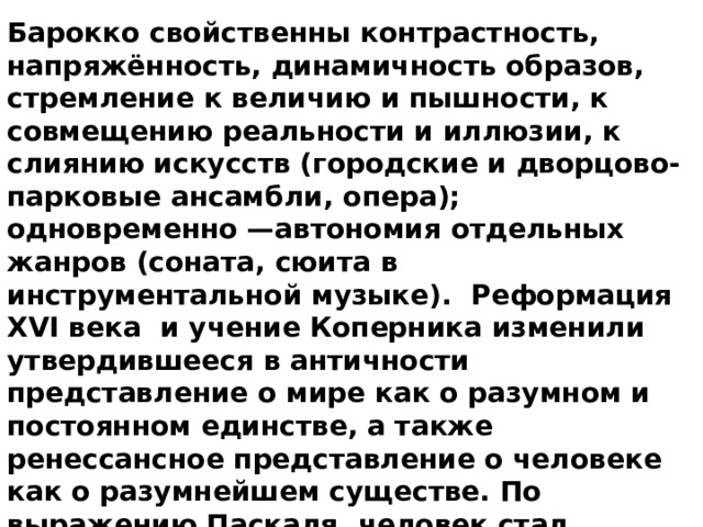 Барокко свойственны контрастность, напряжённость, динамичность образов, стремление к величию и пышности, к совмещению реальности и иллюзии, к слиянию искусств (городские и дворцово-парковые ансамбли, опера); одновременно —автономия отдельных жанров (соната, сюита в инструментальной музыке).  Реформация XVI века  и учение Коперника изменили утвердившееся в античности представление о мире как о разумном и постоянном единстве, а также ренессансное представление о человеке как о разумнейшем существе. По выражению Паскаля, человек стал осознавать себя «чем-то средним между всем и ничем», «тем, кто улавливает лишь видимость явлений, но не способен понять ни их начала, ни их конца».