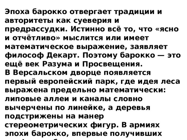 Эпоха барокко отвергает традиции и авторитеты как суеверия и предрассудки. Истинно всё то, что «ясно и отчётливо» мыслится или имеет математическое выражение, заявляет философ Декарт. Поэтому барокко — это ещё век Разума и Просвещения. В Версальском дворце появляется первый европейский парк, где идея леса выражена предельно математически: липовые аллеи и каналы словно вычерчены по линейке, а деревья подстрижены на манер стереометрических фигур. В армиях эпохи барокко, впервые получивших униформу, большое внимание уделяется «муштре» — геометрической правильности построений на плацу.