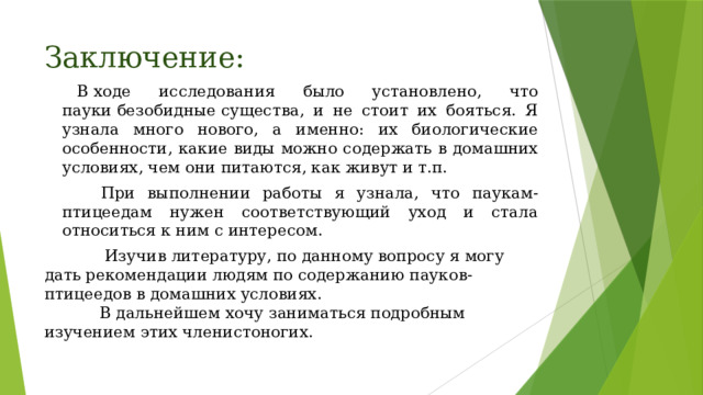 Заключение:   В ходе исследования было установлено, что пауки безобидные существа, и не стоит их бояться. Я узнала много нового, а именно: их биологические особенности, какие виды можно содержать в домашних условиях, чем они питаются, как живут и т.п.          При выполнении работы я узнала, что паукам-птицеедам нужен соответствующий уход и стала относиться к ним с интересом.              Изучив литературу, по данному вопросу я могу дать рекомендации людям по содержанию пауков-птицеедов в домашних условиях.             В дальнейшем хочу заниматься подробным изучением этих членистоногих.