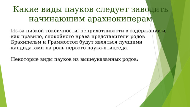 Какие виды пауков следует заводить начинающим арахнокиперам Из-за низкой токсичности, неприхотливости в содержании и, как правило, спокойного нрава представители родов Брахипельм и Граммостол будут являться лучшими кандидатами на роль первого паука-птицееда.    Некоторые виды пауков из вышеуказанных родов: 