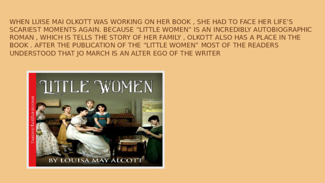 When Luise Mai Olkott was working on her book , she had to face her life’s scariest moments again. Because “little women” is an incredibly autobiographic roman , which is tells the story of her family , Olkott also has a place in the book . After the publication of the “Little women” most of the readers understood that Jo March is an alter ego of the writer