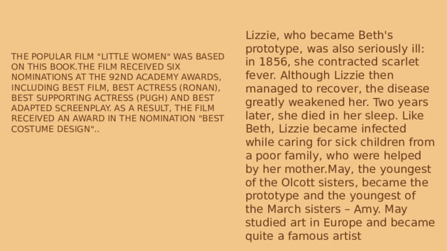 Lizzie, who became Beth's prototype, was also seriously ill: in 1856, she contracted scarlet fever. Although Lizzie then managed to recover, the disease greatly weakened her. Two years later, she died in her sleep. Like Beth, Lizzie became infected while caring for sick children from a poor family, who were helped by her mother.May, the youngest of the Olcott sisters, became the prototype and the youngest of the March sisters – Amy. May studied art in Europe and became quite a famous artist The popular film 