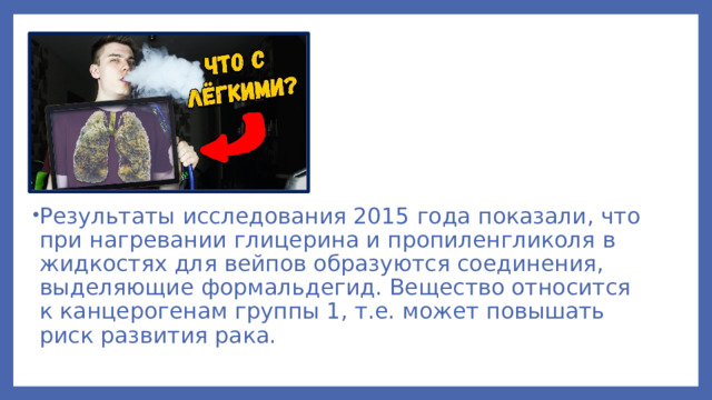 Результаты исследования 2015 года показали, что при нагревании глицерина и пропиленгликоля в жидкостях для вейпов образуются соединения, выделяющие формальдегид. Вещество относится к канцерогенам группы 1, т.е. может повышать риск развития рака.