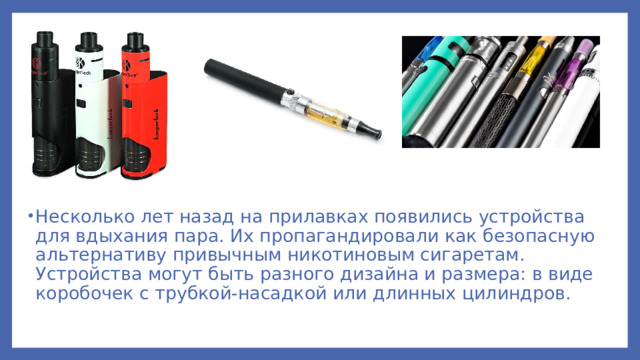 Несколько лет назад на прилавках появились устройства для вдыхания пара. Их пропагандировали как безопасную альтернативу привычным никотиновым сигаретам. Устройства могут быть разного дизайна и размера: в виде коробочек с трубкой-насадкой или длинных цилиндров.