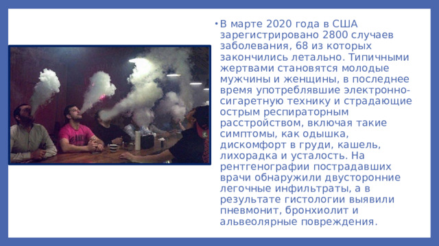 В марте 2020 года в США зарегистрировано 2800 случаев заболевания, 68 из которых закончились летально. Типичными жертвами становятся молодые мужчины и женщины, в последнее время употреблявшие электронно-сигаретную технику и страдающие острым респираторным расстройством, включая такие симптомы, как одышка, дискомфорт в груди, кашель, лихорадка и усталость. На рентгенографии пострадавших врачи обнаружили двусторонние легочные инфильтраты, а в результате гистологии выявили пневмонит, бронхиолит и альвеолярные повреждения.