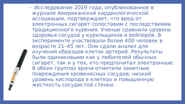 Исследование 2019 года, опубликованное в журнале Американской кардиологической ассоциации, подтверждает, что вред от электронных сигарет сопоставим с последствиями традиционного курения. Ученые сравнили уровень здоровья сосудов у курильщиков и вейперов. В эксперименте участвовали более 400 человек в возрасте 21–45 лет. Они сдали анализ для изучения образцов клеток артерий. Результаты были одинаковыми как у любителей обычных сигарет, так и у тех, кто предпочитал электронные. В обеих группах врачи отметили заметные повреждения кровеносных сосудов, низкий уровень кислорода в клетках и повышенную жесткость сосудистой стенки.