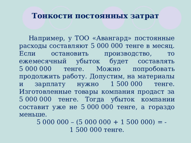 Тонкости постоянных затрат Например, у ТОО «Авангард» постоянные расходы составляют 5 000 000 тенге в месяц. Если остановить производство, то ежемесячный убыток будет составлять 5 000 000 тенге. Можно попробовать продолжить работу. Допустим, на материалы и зарплату нужно 1 500 000 тенге. Изготовленные товары компания продаст за 5 000 000 тенге. Тогда убыток компании составит уже не 5 000 000 тенге, а гораздо меньше. 5 000 000 – (5 000 000 + 1 500 000) = -1 500 000 тенге.