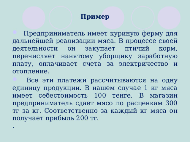 Пример   Предприниматель имеет куриную ферму для дальнейшей реализации мяса. В процессе своей деятельности он закупает птичий корм, перечисляет нанятому уборщику заработную плату, оплачивает счета за электричество и отопление.  Все эти платежи рассчитываются на одну единицу продукции. В нашем случае 1 кг мяса имеет себестоимость 100 тенге. В магазин предприниматель сдает мясо по расценкам 300 тг за кг. Соответственно за каждый кг мяса он получает прибыль 200 тг. .