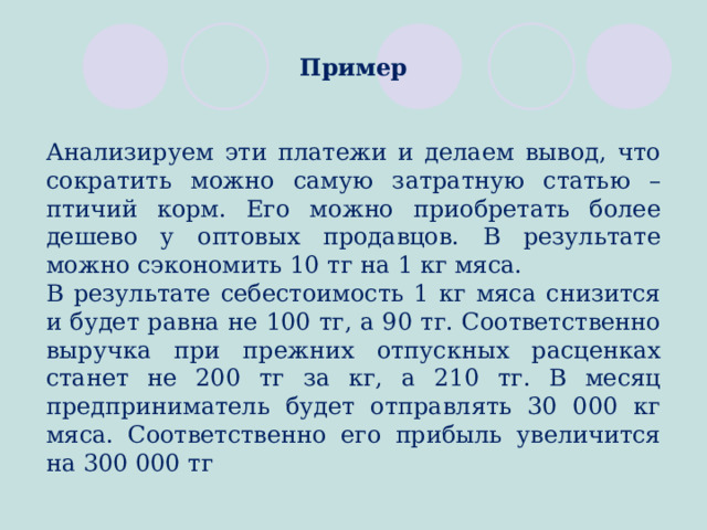 Пример Анализируем эти платежи и делаем вывод, что сократить можно самую затратную статью – птичий корм. Его можно приобретать более дешево у оптовых продавцов. В результате можно сэкономить 10 тг на 1 кг мяса. В результате себестоимость 1 кг мяса снизится и будет равна не 100 тг, а 90 тг. Соответственно выручка при прежних отпускных расценках станет не 200 тг за кг, а 210 тг. В месяц предприниматель будет отправлять 30 000 кг мяса. Соответственно его прибыль увеличится на 300 000 тг