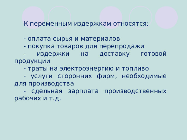 К переменным издержкам относятся: - оплата сырья и материалов - покупка товаров для перепродажи - издержки на доставку готовой продукции - траты на электроэнергию и топливо - услуги сторонних фирм, необходимые для производства - сдельная зарплата производственных рабочих и т.д.