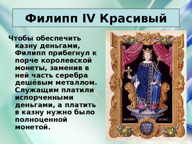 Филипп IV Красивый Чтобы обеспечить казну деньгами, Филипп прибегнул к порче королевской монеты, заменив в ней часть серебра дешёвым металлом. Служащим платили испорченными деньгами, а платить в казну нужно было полноценной монетой. 21.03.22 Антоненкова Анжелика Викторовна